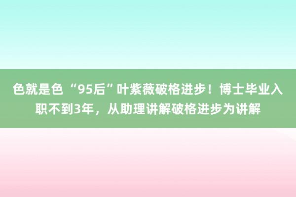 色就是色 “95后”叶紫薇破格进步！博士毕业入职不到3年，从助理讲解破格进步为讲解