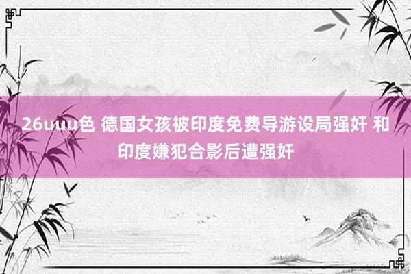 26uuu色 德国女孩被印度免费导游设局强奸 和印度嫌犯合影后遭强奸