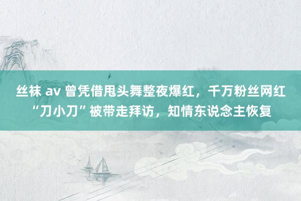 丝袜 av 曾凭借甩头舞整夜爆红，千万粉丝网红“刀小刀”被带走拜访，知情东说念主恢复