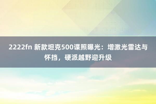 2222fn 新款坦克500谍照曝光：增激光雷达与怀挡，硬派越野迎升级