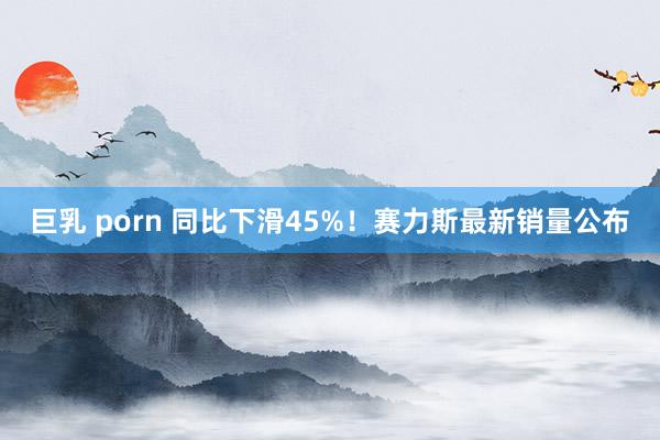 巨乳 porn 同比下滑45%！赛力斯最新销量公布