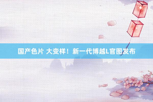 国产色片 大变样！新一代博越L官图发布