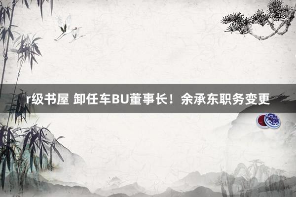 r级书屋 卸任车BU董事长！余承东职务变更
