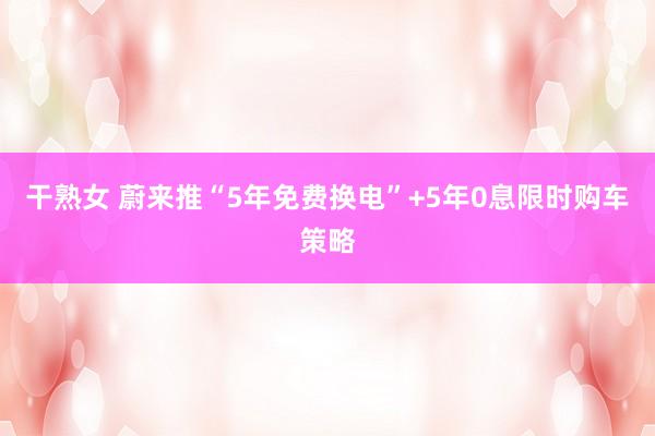 干熟女 蔚来推“5年免费换电”+5年0息限时购车策略