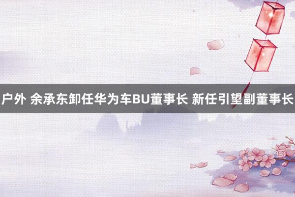 户外 余承东卸任华为车BU董事长 新任引望副董事长