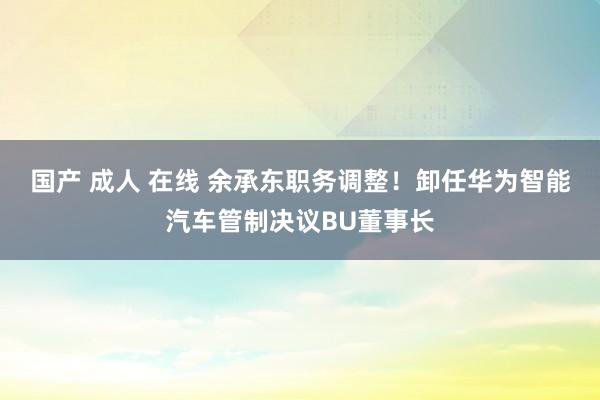国产 成人 在线 余承东职务调整！卸任华为智能汽车管制决议BU董事长