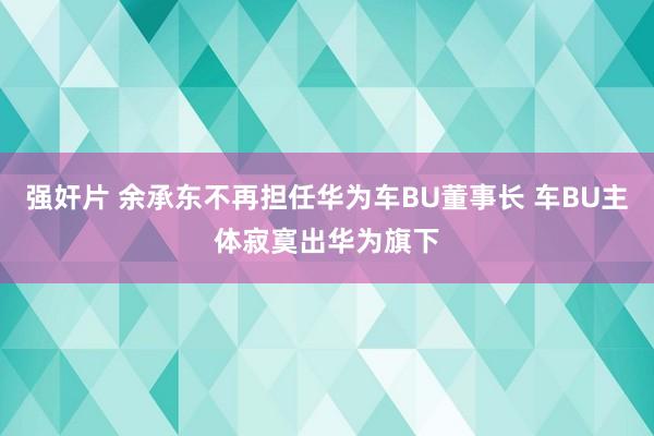 强奸片 余承东不再担任华为车BU董事长 车BU主体寂寞出华为旗下